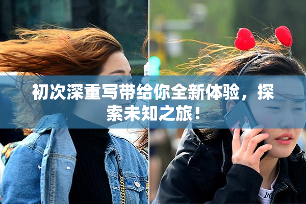 初次深重写带给你全新体验，探索未知之旅！