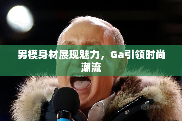 男模身材展现魅力，Ga引领时尚潮流