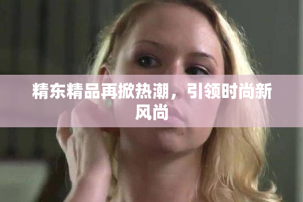 精东精品再掀热潮，引领时尚新风尚