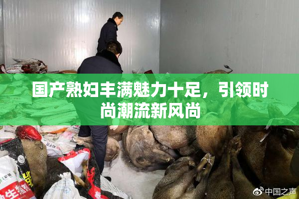 国产熟妇丰满魅力十足，引领时尚潮流新风尚