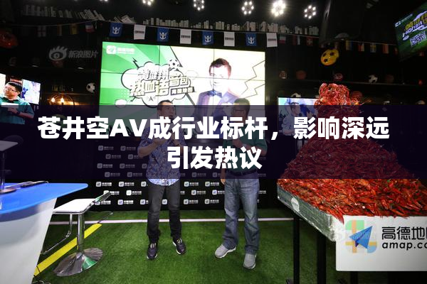 苍井空AV成行业标杆，影响深远引发热议