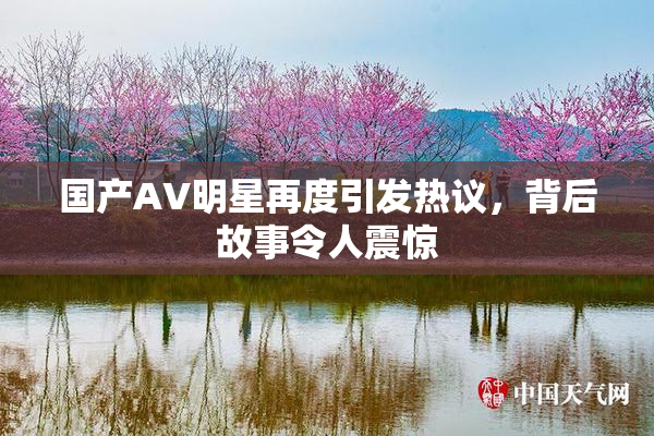 国产AV明星再度引发热议，背后故事令人震惊