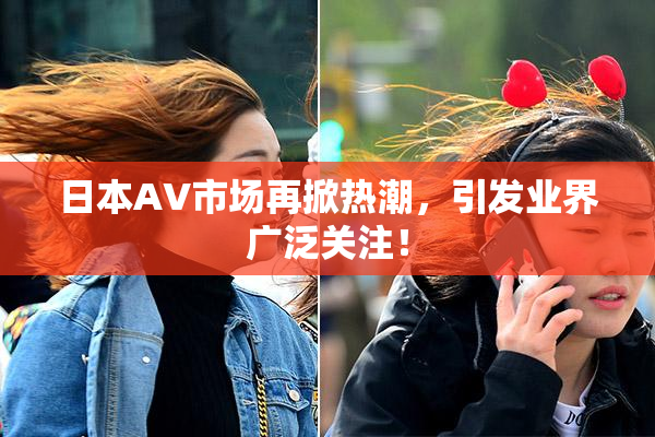 日本AV市场再掀热潮，引发业界广泛关注！