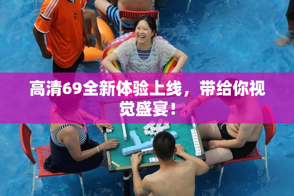 高清69全新体验上线，带给你视觉盛宴！