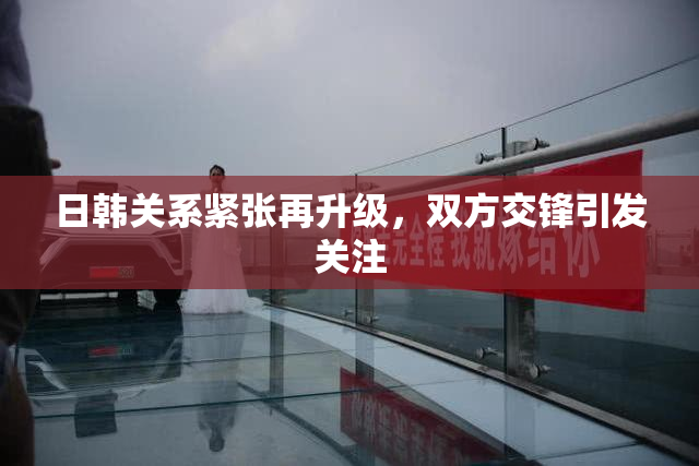 日韩关系紧张再升级，双方交锋引发关注