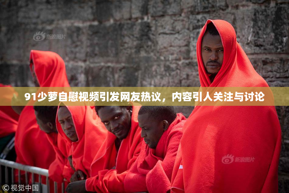91少萝自慰视频引发网友热议，内容引人关注与讨论