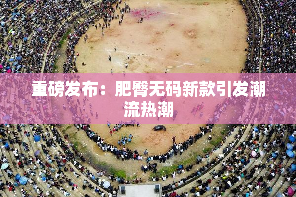 重磅发布：肥臀无码新款引发潮流热潮