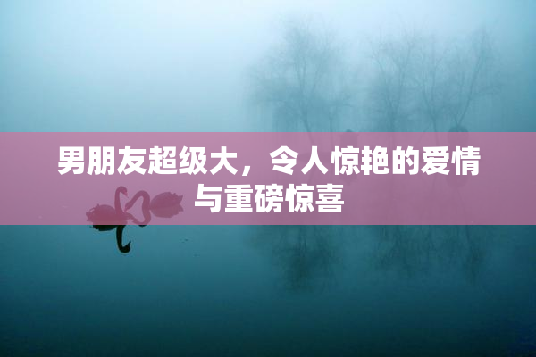 男朋友超级大，令人惊艳的爱情与重磅惊喜