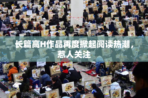长篇高H作品再度掀起阅读热潮，惹人关注