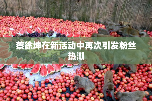 蔡徐坤在新活动中再次引发粉丝热潮