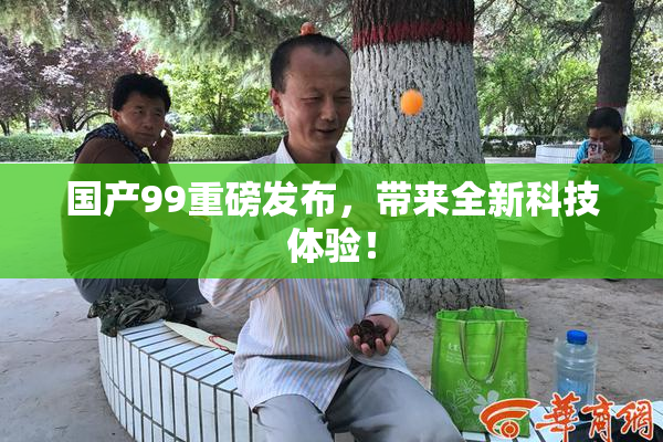 国产99重磅发布，带来全新科技体验！