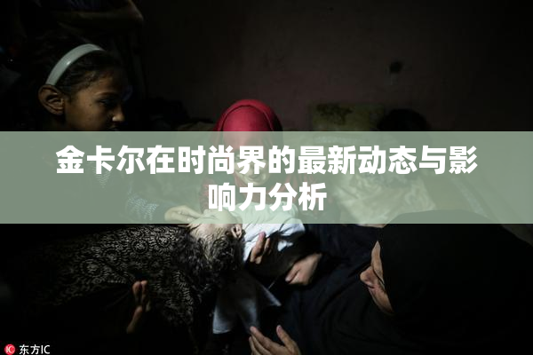 金卡尔在时尚界的最新动态与影响力分析