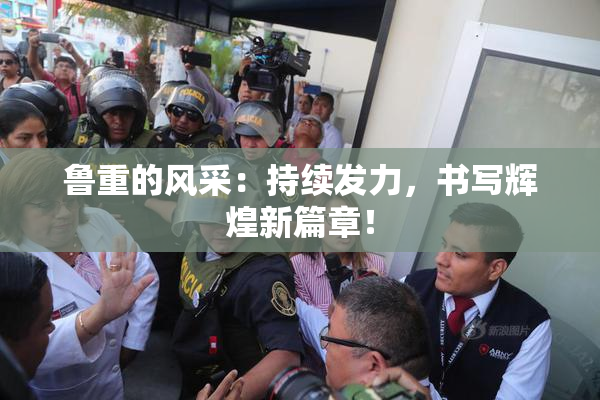 鲁重的风采：持续发力，书写辉煌新篇章！