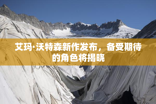 艾玛·沃特森新作发布，备受期待的角色将揭晓