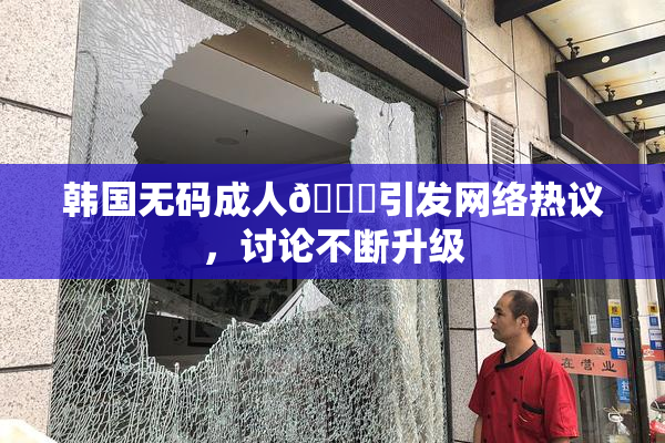 韩国无码成人🔞引发网络热议，讨论不断升级