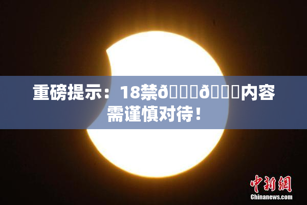 重磅提示：18禁🍆🍑内容需谨慎对待！