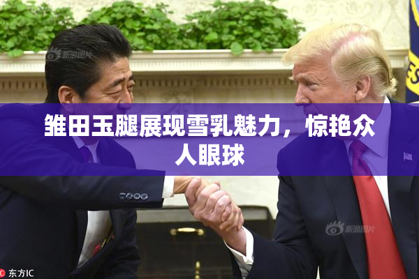 雏田玉腿展现雪乳魅力，惊艳众人眼球