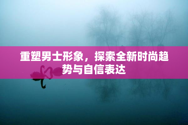 重塑男士形象，探索全新时尚趋势与自信表达