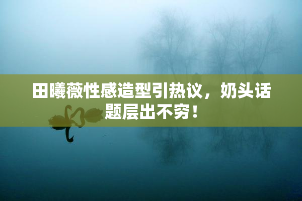 田曦薇性感造型引热议，奶头话题层出不穷！