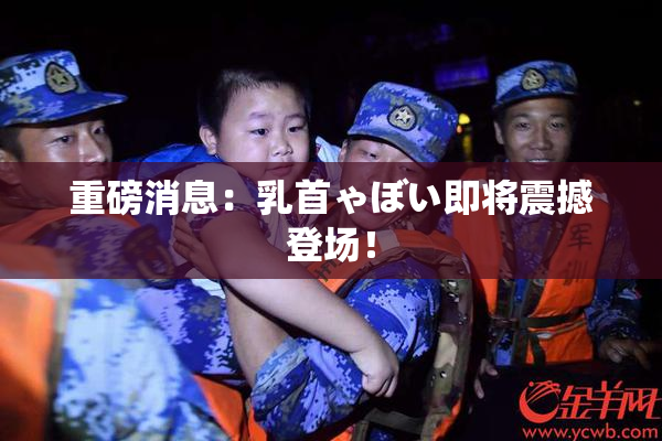 重磅消息：乳首ゃぼい即将震撼登场！