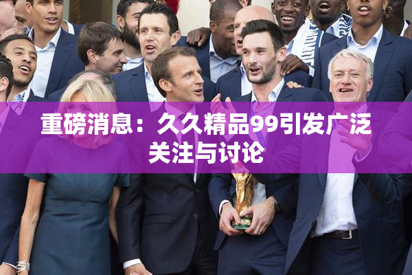 重磅消息：久久精品99引发广泛关注与讨论