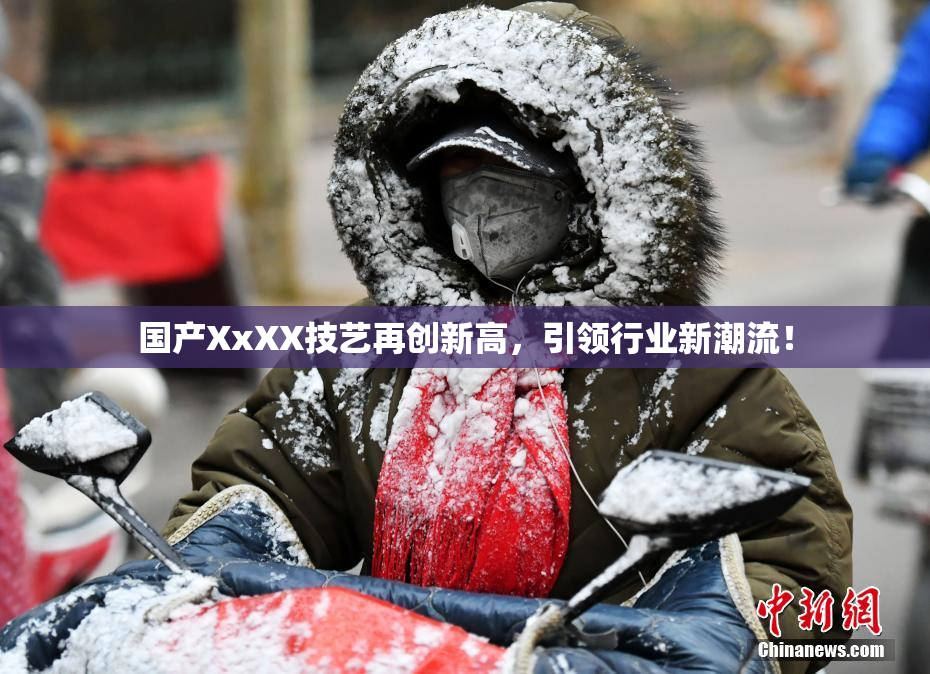 国产XxXX技艺再创新高，引领行业新潮流！