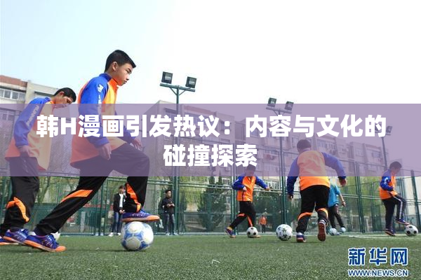 韩H漫画引发热议：内容与文化的碰撞探索