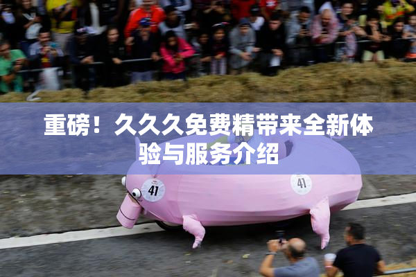 重磅！久久久免费精带来全新体验与服务介绍