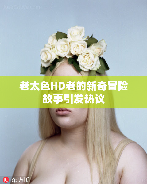 老太色HD老的新奇冒险故事引发热议