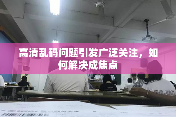 高清乱码问题引发广泛关注，如何解决成焦点