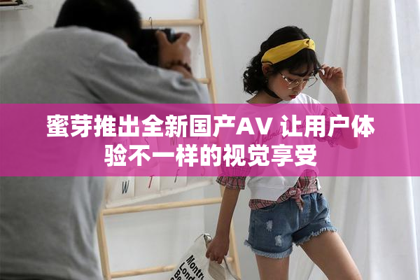 蜜芽推出全新国产AV 让用户体验不一样的视觉享受