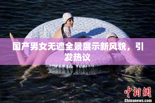 国产男女无遮全景展示新风貌，引发热议