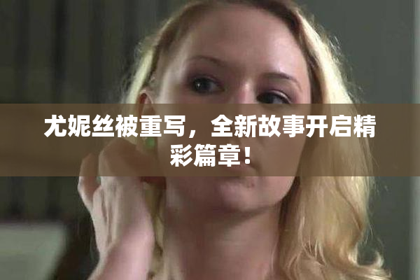 尤妮丝被重写，全新故事开启精彩篇章！