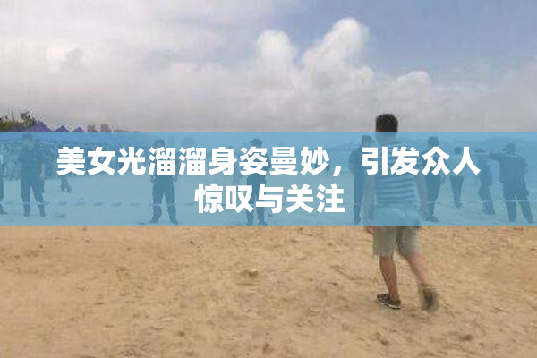美女光溜溜身姿曼妙，引发众人惊叹与关注