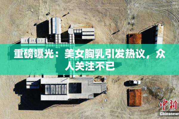 重磅曝光：美女胸乳引发热议，众人关注不已