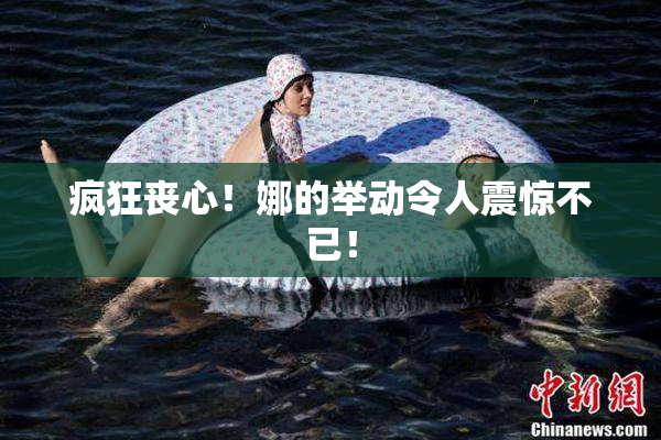 疯狂丧心！娜的举动令人震惊不已！