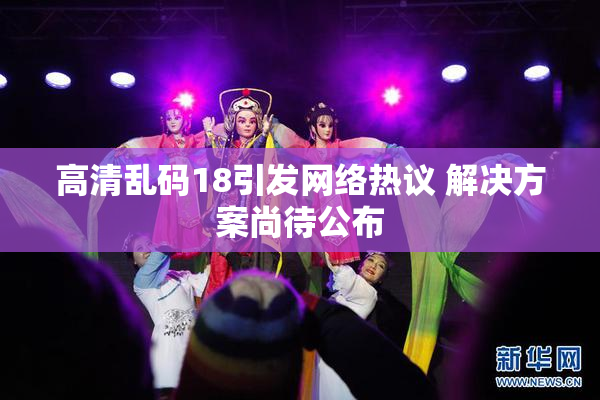 高清乱码18引发网络热议 解决方案尚待公布