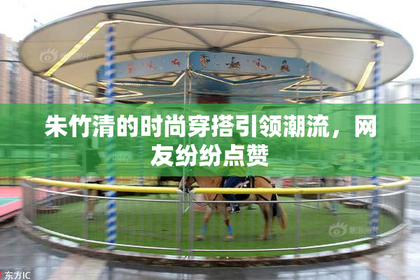 朱竹清的时尚穿搭引领潮流，网友纷纷点赞