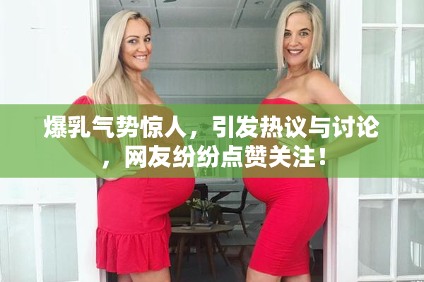 爆乳气势惊人，引发热议与讨论，网友纷纷点赞关注！