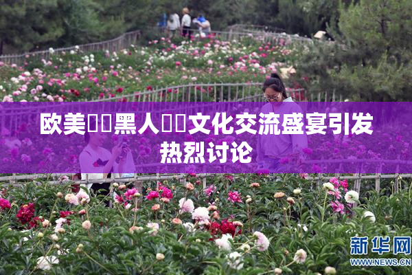 欧美❌‌黑人❌‌文化交流盛宴引发热烈讨论
