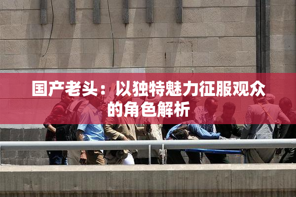 国产老头：以独特魅力征服观众的角色解析