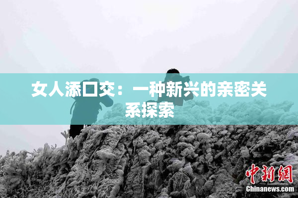 女人添囗交：一种新兴的亲密关系探索