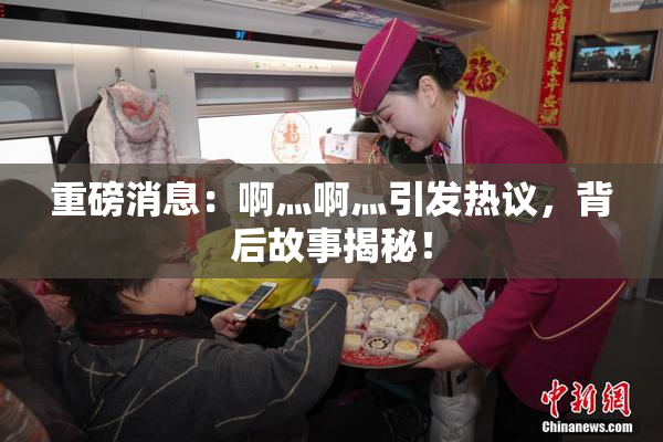 重磅消息：啊灬啊灬引发热议，背后故事揭秘！