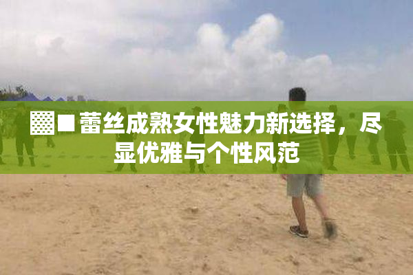 ▓■蕾丝成熟女性魅力新选择，尽显优雅与个性风范