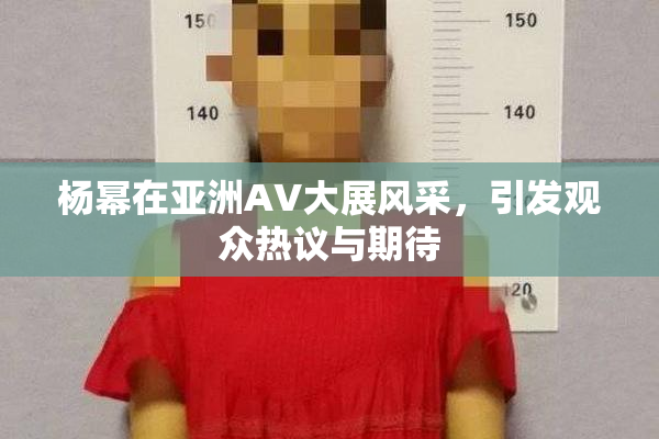 杨幂在亚洲AV大展风采，引发观众热议与期待