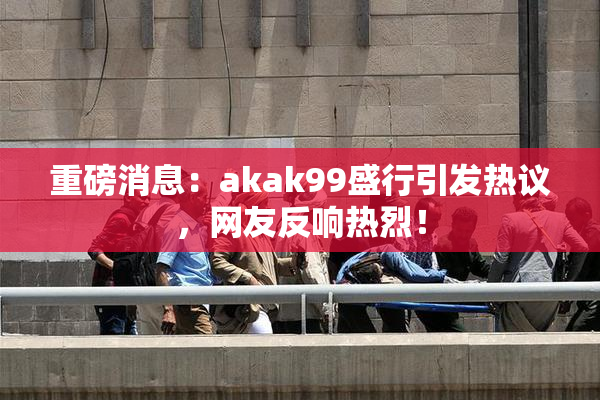 重磅消息：akak99盛行引发热议，网友反响热烈！