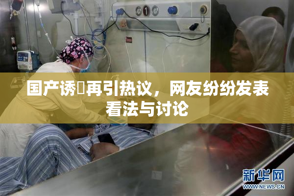 国产诱奷再引热议，网友纷纷发表看法与讨论