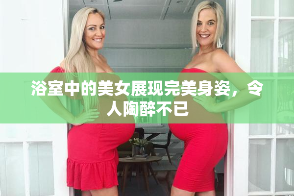 浴室中的美女展现完美身姿，令人陶醉不已