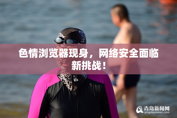 色情浏览器现身，网络安全面临新挑战！