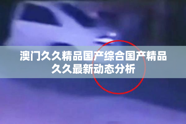 澳门久久精品国产综合国产精品久久最新动态分析